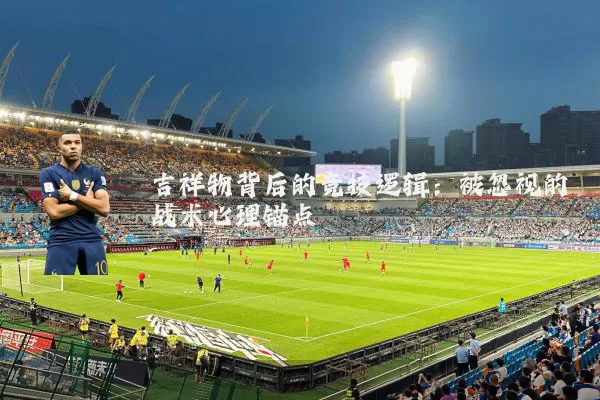 吉祥物背后的竞技逻辑：被忽视的战术心理锚点